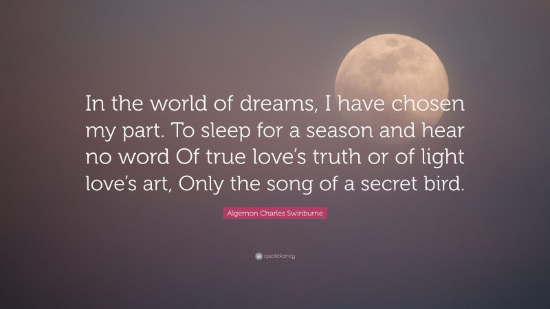 Algernon Charles Swinburne Quote: “In the world of dreams, I have chosen my part. To sleep for a season and hear no word Of true love’s truth or of light love’s art, Only the song of a secret bird.”