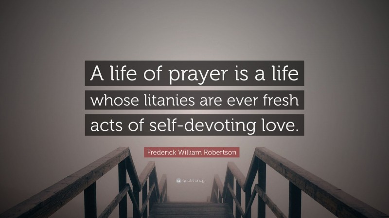 Frederick William Robertson Quote: “A life of prayer is a life whose litanies are ever fresh acts of self-devoting love.”