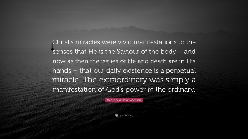 Frederick William Robertson Quote: “Christ’s miracles were vivid manifestations to the senses that He is the Saviour of the body – and now as then the issues of life and death are in His hands – that our daily existence is a perpetual miracle. The extraordinary was simply a manifestation of God’s power in the ordinary.”