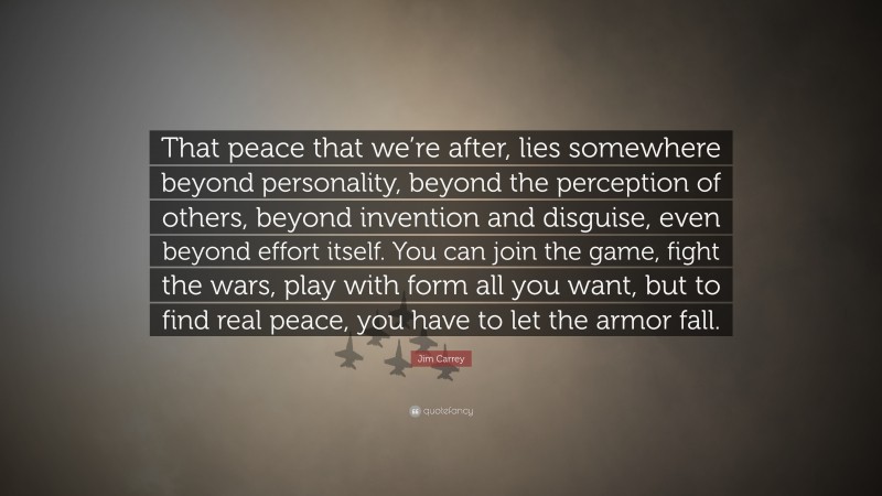Jim Carrey Quote: “That peace that we’re after, lies somewhere beyond personality, beyond the perception of others, beyond invention and disguise, even beyond effort itself. You can join the game, fight the wars, play with form all you want, but to find real peace, you have to let the armor fall.”