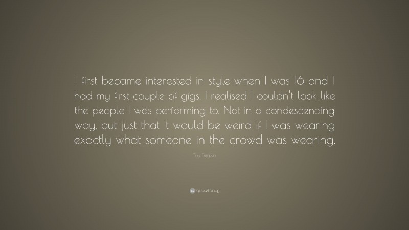 Tinie Tempah Quote: “I first became interested in style when I was 16 and I had my first couple of gigs. I realised I couldn’t look like the people I was performing to. Not in a condescending way, but just that it would be weird if I was wearing exactly what someone in the crowd was wearing.”