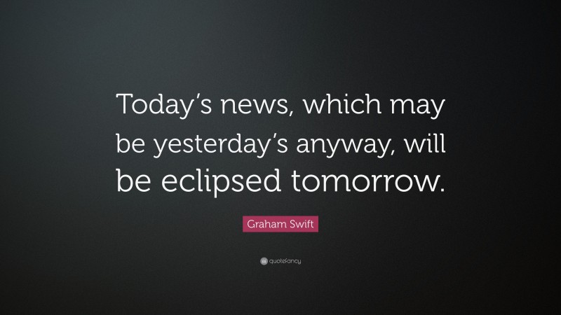 Graham Swift Quote: “Today’s news, which may be yesterday’s anyway, will be eclipsed tomorrow.”