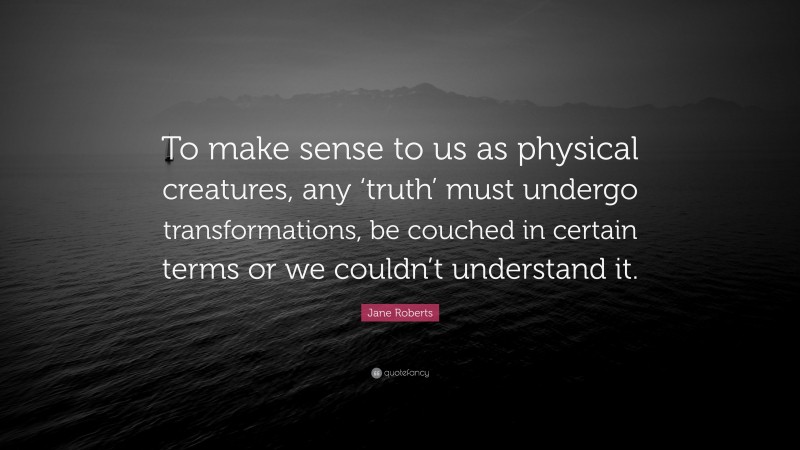 Jane Roberts Quote: “To make sense to us as physical creatures, any ‘truth’ must undergo transformations, be couched in certain terms or we couldn’t understand it.”