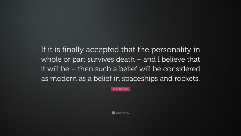 Jane Roberts Quote: “If it is finally accepted that the personality in whole or part survives death – and I believe that it will be – then such a belief will be considered as modern as a belief in spaceships and rockets.”