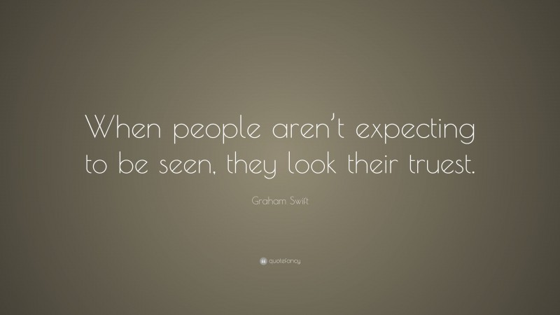 Graham Swift Quote: “When people aren’t expecting to be seen, they look their truest.”