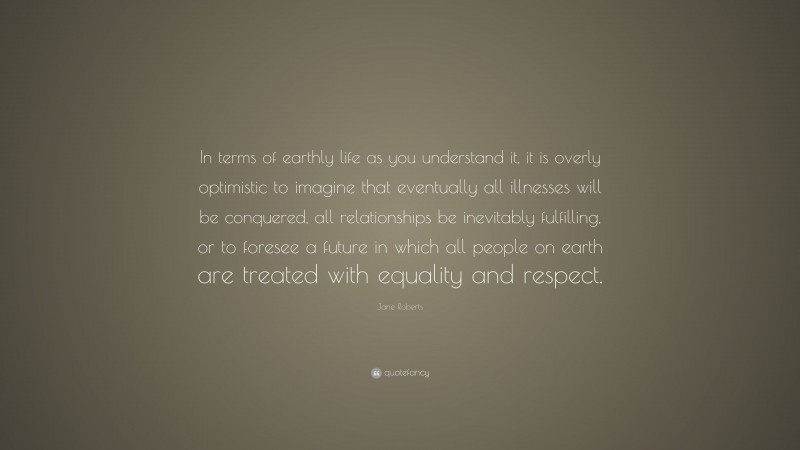 Jane Roberts Quote: “In terms of earthly life as you understand it, it is overly optimistic to imagine that eventually all illnesses will be conquered, all relationships be inevitably fulfilling, or to foresee a future in which all people on earth are treated with equality and respect.”