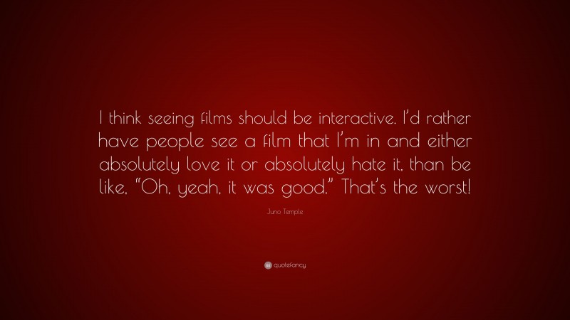 Juno Temple Quote: “I think seeing films should be interactive. I’d rather have people see a film that I’m in and either absolutely love it or absolutely hate it, than be like, “Oh, yeah, it was good.” That’s the worst!”