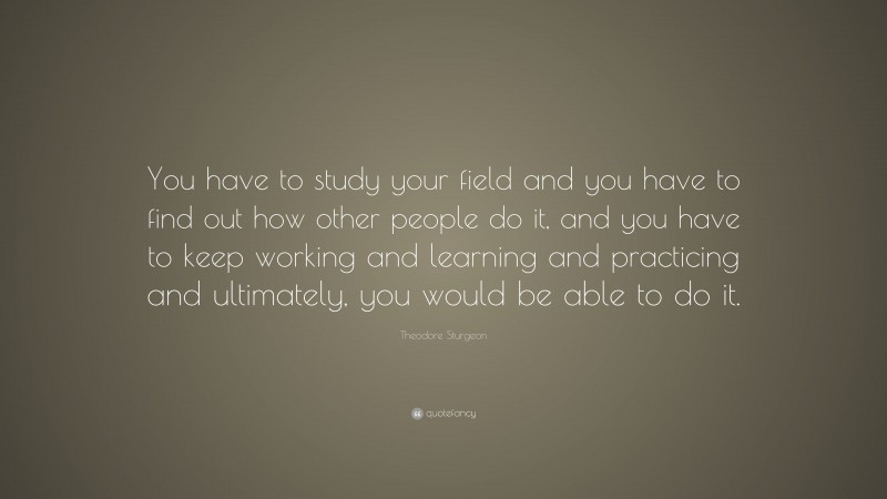 Theodore Sturgeon Quote: “You have to study your field and you have to find out how other people do it, and you have to keep working and learning and practicing and ultimately, you would be able to do it.”