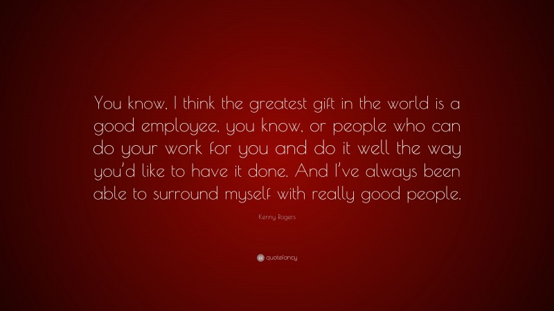 Kenny Rogers Quote: “You know, I think the greatest gift in the world is a good employee, you know, or people who can do your work for you and do it well the way you’d like to have it done. And I’ve always been able to surround myself with really good people.”