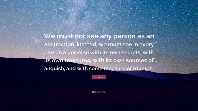 Elie Wiesel Quote: “We must not see any person as an abstraction. Instead, we must see in every person a universe with its own secrets, with its own treasures, with its own sources of anguish, and with some measure of triumph.”
