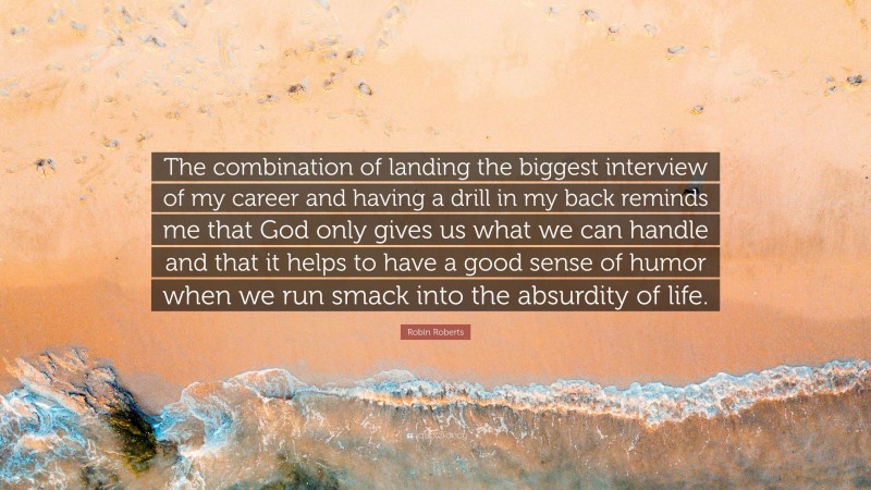 Robin Roberts Quote: “The combination of landing the biggest interview of my career and having a drill in my back reminds me that God only gives us what we can handle and that it helps to have a good sense of humor when we run smack into the absurdity of life.”