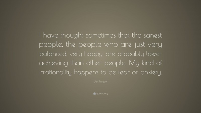 Jon Ronson Quote: “I have thought sometimes that the sanest people, the people who are just very balanced, very happy, are probably lower achieving than other people. My kind of irrationality happens to be fear or anxiety.”
