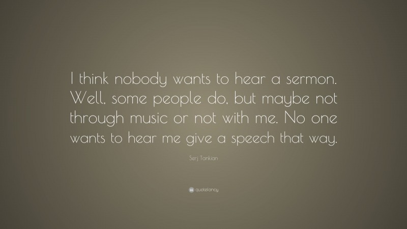 Serj Tankian Quote: “I think nobody wants to hear a sermon. Well, some people do, but maybe not through music or not with me. No one wants to hear me give a speech that way.”