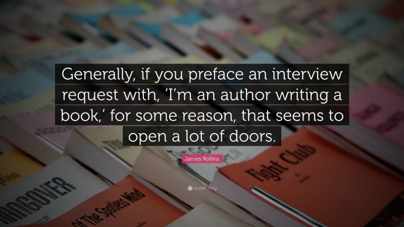 James Rollins Quote: “Generally, if you preface an interview request with, ‘I’m an author writing a book,’ for some reason, that seems to open a lot of doors.”