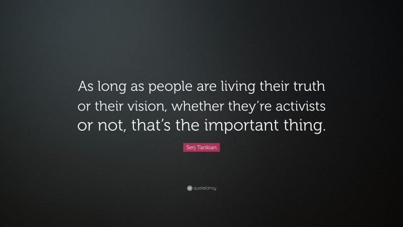 Serj Tankian Quote: “As long as people are living their truth or their vision, whether they’re activists or not, that’s the important thing.”