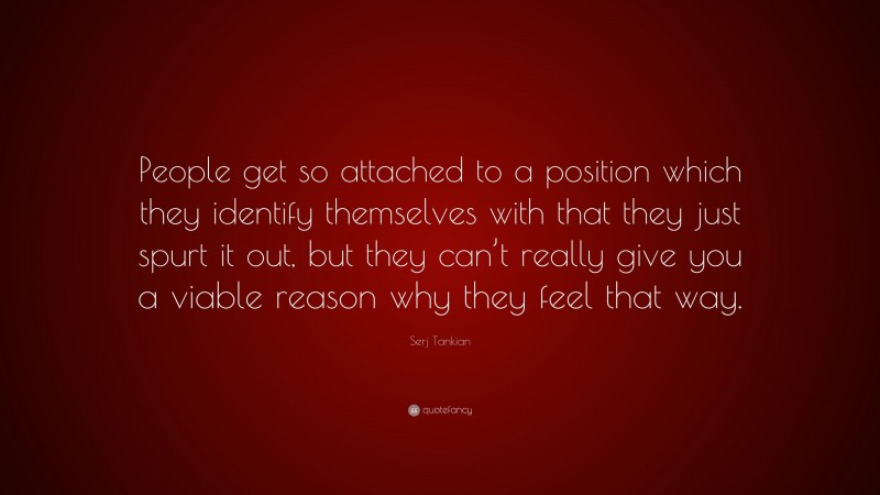 Serj Tankian Quote: “People get so attached to a position which they identify themselves with that they just spurt it out, but they can’t really give you a viable reason why they feel that way.”