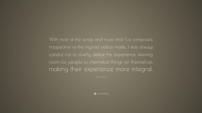 Serj Tankian Quote: “With most of the songs and music that I’ve composed, irrespective of the myriad videos made, I was always careful not to overly define the experience, leaving room for people to internalize things for themselves, making their experience more integral.”