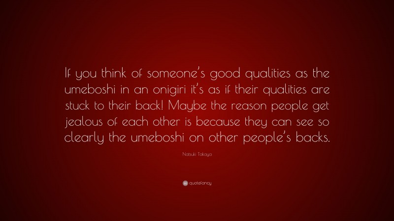 Natsuki Takaya Quote: “If you think of someone’s good qualities as the umeboshi in an onigiri it’s as if their qualities are stuck to their back! Maybe the reason people get jealous of each other is because they can see so clearly the umeboshi on other people’s backs.”