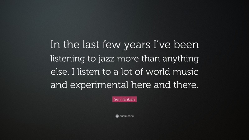 Serj Tankian Quote: “In the last few years I’ve been listening to jazz more than anything else. I listen to a lot of world music and experimental here and there.”