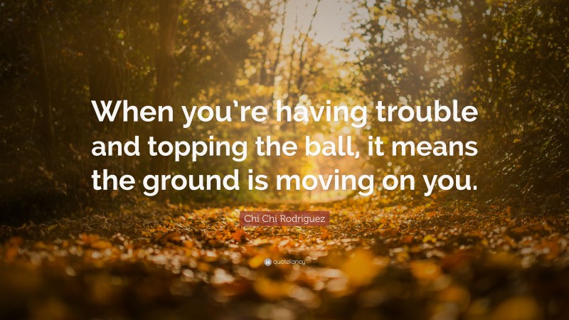 Chi Chi Rodriguez Quote: “When you’re having trouble and topping the ball, it means the ground is moving on you.”