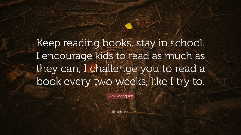 Alex Rodriguez Quote: “Keep reading books, stay in school. I encourage kids to read as much as they can, I challenge you to read a book every two weeks, like I try to.”