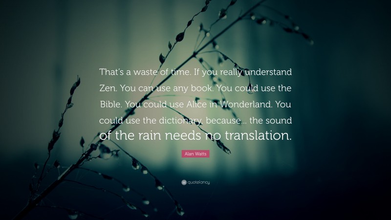 Alan Watts Quote: “That’s a waste of time. If you really understand Zen. You can use any book. You could use the Bible. You could use Alice in Wonderland. You could use the dictionary, because... the sound of the rain needs no translation.”