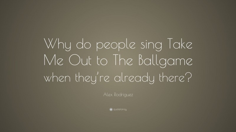 Alex Rodriguez Quote: “Why do people sing Take Me Out to The Ballgame when they’re already there?”