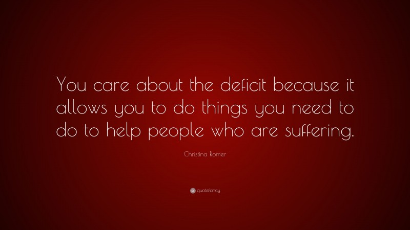 Christina Romer Quote: “You care about the deficit because it allows you to do things you need to do to help people who are suffering.”