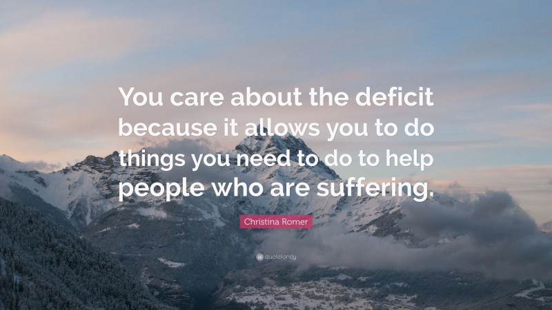 Christina Romer Quote: “You care about the deficit because it allows you to do things you need to do to help people who are suffering.”