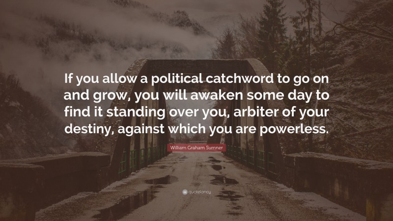 William Graham Sumner Quote: “If you allow a political catchword to go on and grow, you will awaken some day to find it standing over you, arbiter of your destiny, against which you are powerless.”