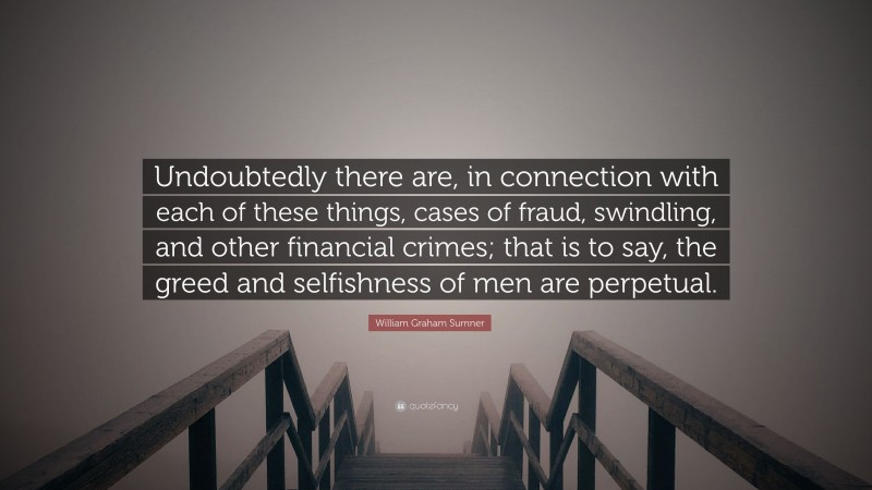 William Graham Sumner Quote: “Undoubtedly there are, in connection with each of these things, cases of fraud, swindling, and other financial crimes; that is to say, the greed and selfishness of men are perpetual.”