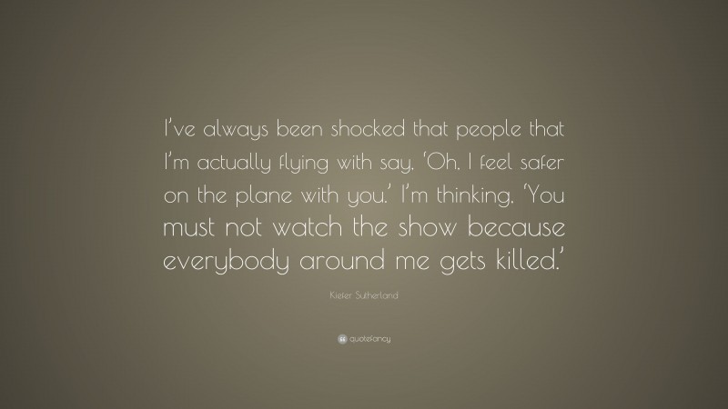 Kiefer Sutherland Quote: “I’ve always been shocked that people that I’m actually flying with say, ‘Oh, I feel safer on the plane with you.’ I’m thinking, ‘You must not watch the show because everybody around me gets killed.’”