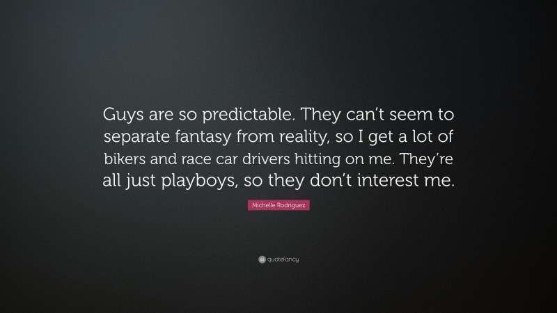 Michelle Rodriguez Quote: “Guys are so predictable. They can’t seem to separate fantasy from reality, so I get a lot of bikers and race car drivers hitting on me. They’re all just playboys, so they don’t interest me.”