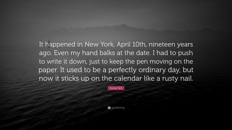 Donna Tartt Quote: “It happened in New York, April 10th, nineteen years ago. Even my hand balks at the date. I had to push to write it down, just to keep the pen moving on the paper. It used to be a perfectly ordinary day, but now it sticks up on the calendar like a rusty nail.”