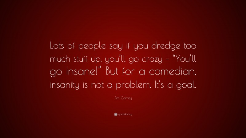 Jim Carrey Quote: “Lots of people say if you dredge too much stuff up, you’ll go crazy – “You’ll go insane!” But for a comedian, insanity is not a problem. It’s a goal.”