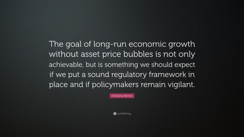 Christina Romer Quote: “The goal of long-run economic growth without asset price bubbles is not only achievable, but is something we should expect if we put a sound regulatory framework in place and if policymakers remain vigilant.”