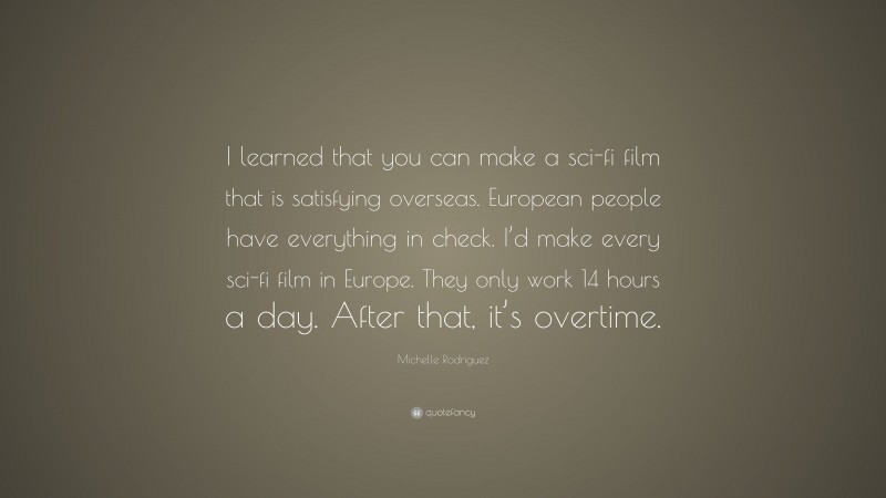 Michelle Rodriguez Quote: “I learned that you can make a sci-fi film that is satisfying overseas. European people have everything in check. I’d make every sci-fi film in Europe. They only work 14 hours a day. After that, it’s overtime.”