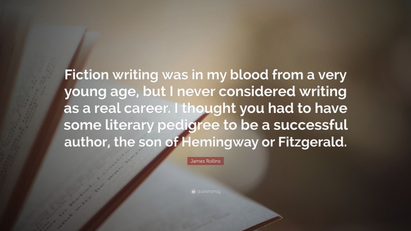 James Rollins Quote: “Fiction writing was in my blood from a very young age, but I never considered writing as a real career. I thought you had to have some literary pedigree to be a successful author, the son of Hemingway or Fitzgerald.”