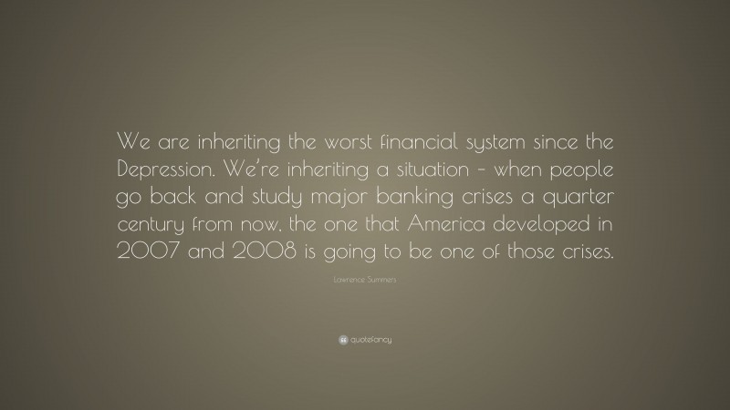 Lawrence Summers Quote: “We are inheriting the worst financial system since the Depression. We’re inheriting a situation – when people go back and study major banking crises a quarter century from now, the one that America developed in 2007 and 2008 is going to be one of those crises.”