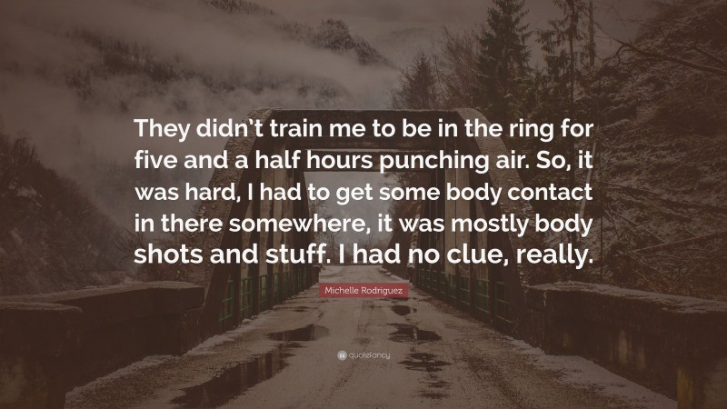 Michelle Rodriguez Quote: “They didn’t train me to be in the ring for five and a half hours punching air. So, it was hard, I had to get some body contact in there somewhere, it was mostly body shots and stuff. I had no clue, really.”
