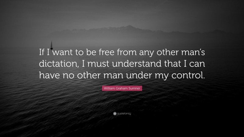 William Graham Sumner Quote: “If I want to be free from any other man’s dictation, I must understand that I can have no other man under my control.”