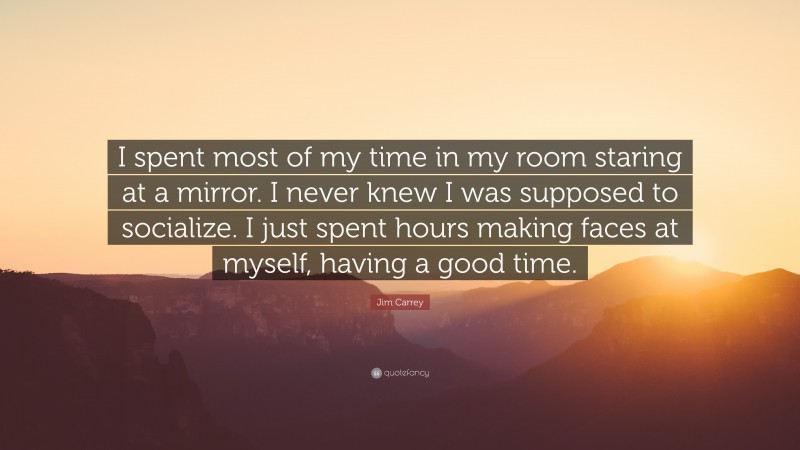 Jim Carrey Quote: “I spent most of my time in my room staring at a mirror. I never knew I was supposed to socialize. I just spent hours making faces at myself, having a good time.”