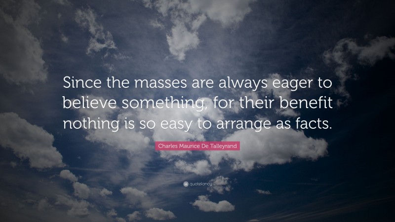 Charles Maurice De Talleyrand Quote: “Since the masses are always eager to believe something, for their benefit nothing is so easy to arrange as facts.”