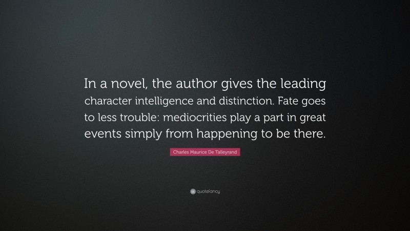 Charles Maurice De Talleyrand Quote: “In a novel, the author gives the leading character intelligence and distinction. Fate goes to less trouble: mediocrities play a part in great events simply from happening to be there.”