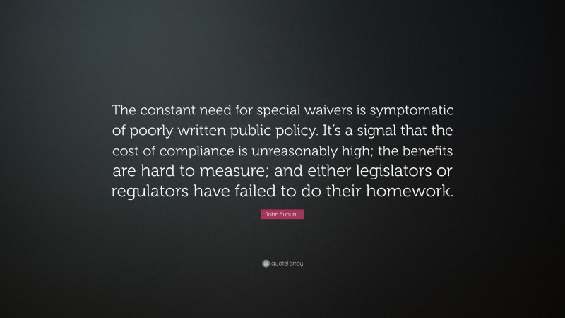 John Sununu Quote: “The constant need for special waivers is symptomatic of poorly written public policy. It’s a signal that the cost of compliance is unreasonably high; the benefits are hard to measure; and either legislators or regulators have failed to do their homework.”