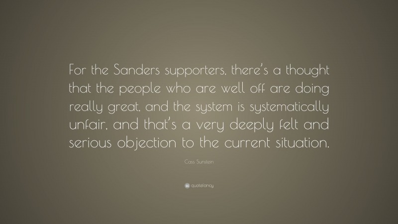 Cass Sunstein Quote: “For the Sanders supporters, there’s a thought that the people who are well off are doing really great, and the system is systematically unfair, and that’s a very deeply felt and serious objection to the current situation.”