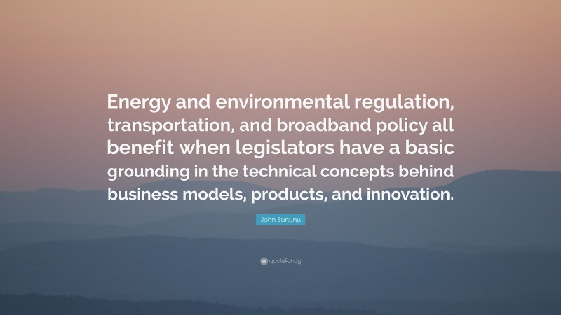 John Sununu Quote: “Energy and environmental regulation, transportation, and broadband policy all benefit when legislators have a basic grounding in the technical concepts behind business models, products, and innovation.”