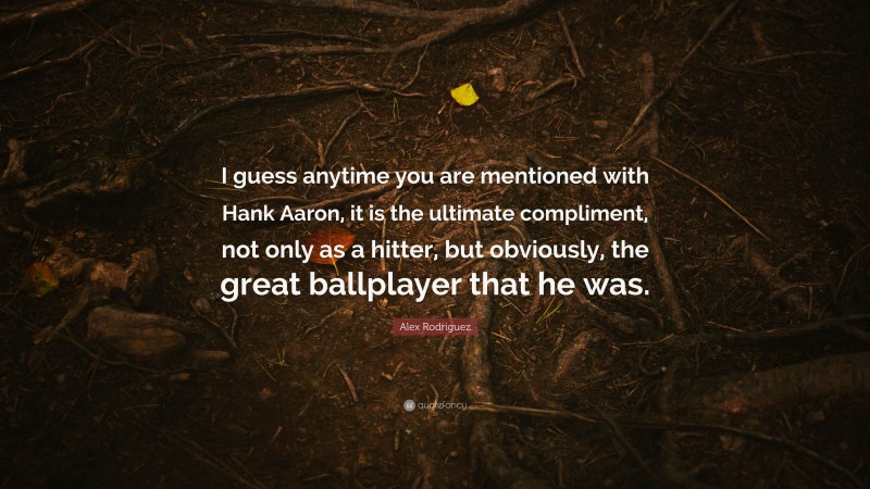 Alex Rodriguez Quote: “I guess anytime you are mentioned with Hank Aaron, it is the ultimate compliment, not only as a hitter, but obviously, the great ballplayer that he was.”
