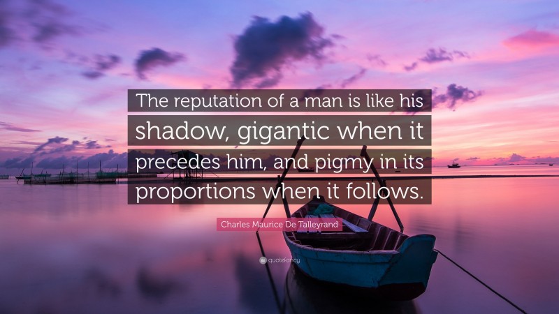 Charles Maurice De Talleyrand Quote: “The reputation of a man is like his shadow, gigantic when it precedes him, and pigmy in its proportions when it follows.”
