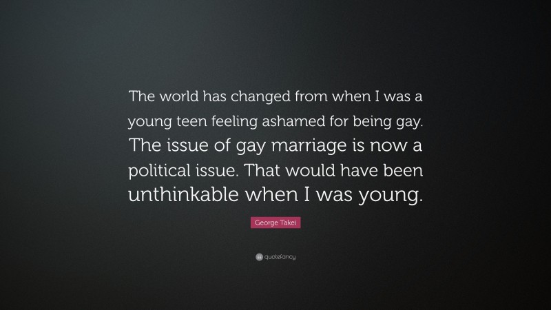 George Takei Quote: “The world has changed from when I was a young teen feeling ashamed for being gay. The issue of gay marriage is now a political issue. That would have been unthinkable when I was young.”